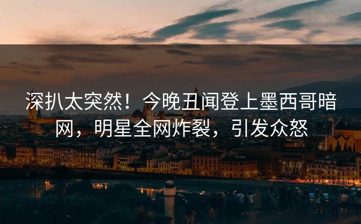 深扒太突然！今晚丑闻登上墨西哥暗网，明星全网炸裂，引发众怒