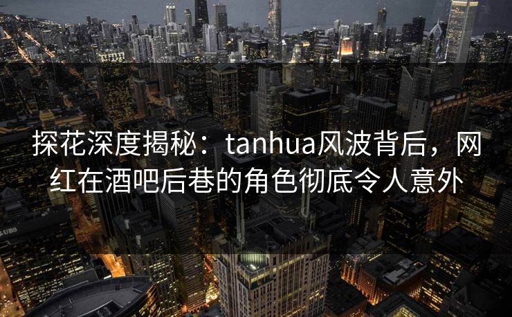 探花深度揭秘：tanhua风波背后，网红在酒吧后巷的角色彻底令人意外