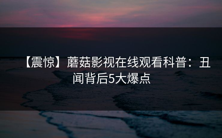 【震惊】蘑菇影视在线观看科普：丑闻背后5大爆点