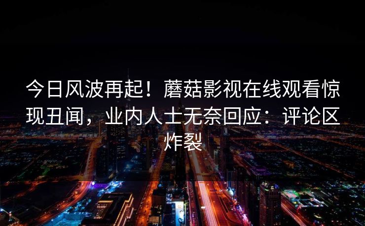 今日风波再起！蘑菇影视在线观看惊现丑闻，业内人士无奈回应：评论区炸裂