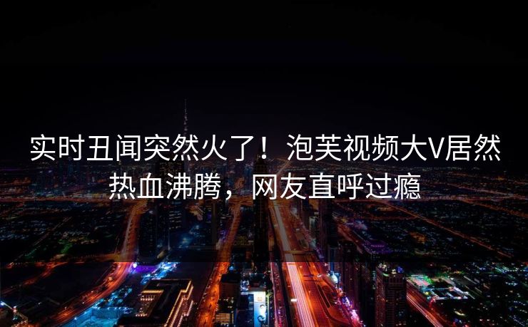 实时丑闻突然火了！泡芙视频大V居然热血沸腾，网友直呼过瘾