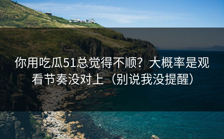 你用吃瓜51总觉得不顺？大概率是观看节奏没对上（别说我没提醒）