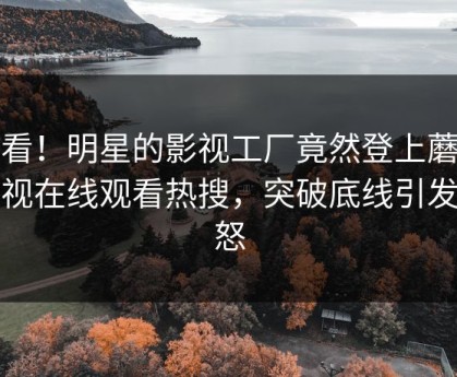 速看！明星的影视工厂竟然登上蘑菇影视在线观看热搜，突破底线引发众怒