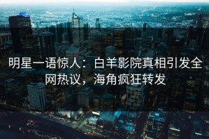 明星一语惊人：白羊影院真相引发全网热议，海角疯狂转发