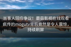 当事人回应争议！蘑菇影视在线观看疯传的mogutv背后竟然是令人震惊，持续刷屏