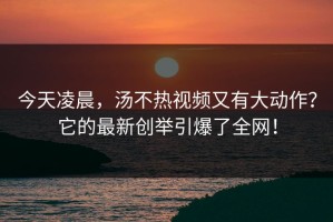 今天凌晨，汤不热视频又有大动作？它的最新创举引爆了全网！