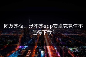 网友热议：汤不热app安卓究竟值不值得下载？