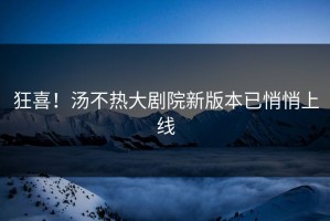 狂喜！汤不热大剧院新版本已悄悄上线