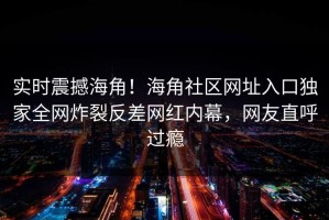 实时震撼海角！海角社区网址入口独家全网炸裂反差网红内幕，网友直呼过瘾
