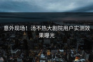 意外现场！汤不热大剧院用户实测效果曝光
