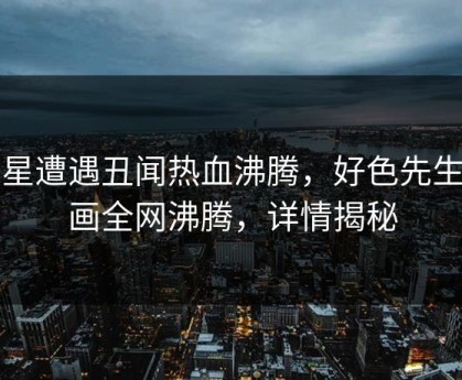 明星遭遇丑闻热血沸腾，好色先生漫画全网沸腾，详情揭秘
