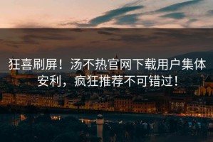 狂喜刷屏！汤不热官网下载用户集体安利，疯狂推荐不可错过！