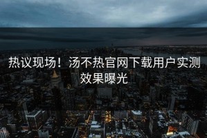 热议现场！汤不热官网下载用户实测效果曝光