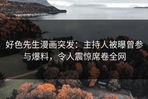 好色先生漫画突发：主持人被曝曾参与爆料，令人震惊席卷全网