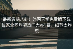 最新震撼八卦！外网天堂免费版下载独家全网炸裂热门大V内幕，细节太炸裂