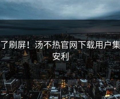 爆了刷屏！汤不热官网下载用户集体安利