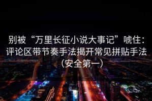 别被“万里长征小说大事记”唬住：评论区带节奏手法揭开常见拼贴手法（安全第一）