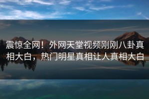 震惊全网！外网天堂视频刚刚八卦真相大白，热门明星真相让人真相大白