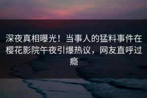 深夜真相曝光！当事人的猛料事件在樱花影院午夜引爆热议，网友直呼过瘾