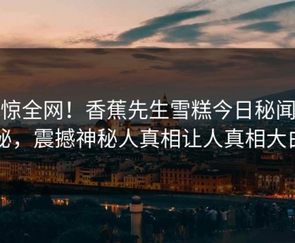 震惊全网！香蕉先生雪糕今日秘闻揭秘，震撼神秘人真相让人真相大白