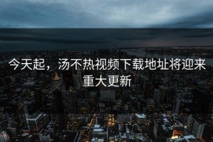 今天起，汤不热视频下载地址将迎来重大更新