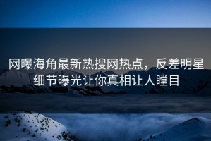 网曝海角最新热搜网热点，反差明星细节曝光让你真相让人瞠目