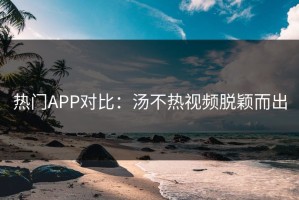 热门APP对比：汤不热视频脱颖而出