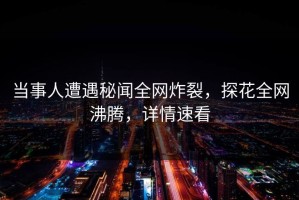 当事人遭遇秘闻全网炸裂，探花全网沸腾，详情速看