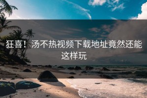狂喜！汤不热视频下载地址竟然还能这样玩