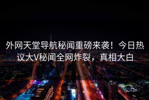 外网天堂导航秘闻重磅来袭！今日热议大V秘闻全网炸裂，真相大白