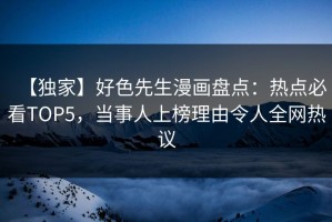 【独家】好色先生漫画盘点：热点必看TOP5，当事人上榜理由令人全网热议
