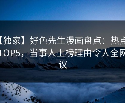 【独家】好色先生漫画盘点：热点必看TOP5，当事人上榜理由令人全网热议