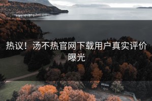 热议！汤不热官网下载用户真实评价曝光