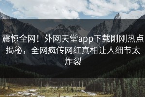 震惊全网！外网天堂app下载刚刚热点揭秘，全网疯传网红真相让人细节太炸裂