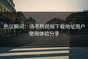 热议瞬间：汤不热视频下载地址用户使用体验分享