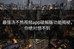 最强汤不热视频app破解版功能揭秘，你绝对想不到