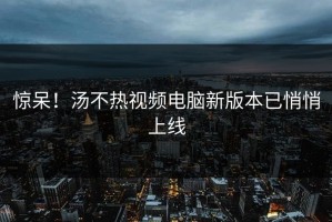 惊呆！汤不热视频电脑新版本已悄悄上线