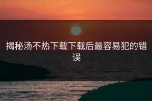 揭秘汤不热下载下载后最容易犯的错误