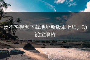 汤不热视频下载地址新版本上线，功能全解析