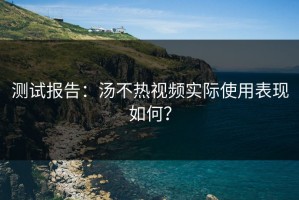 测试报告：汤不热视频实际使用表现如何？