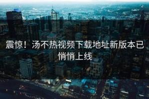震惊！汤不热视频下载地址新版本已悄悄上线