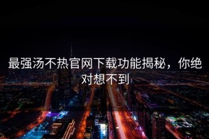 最强汤不热官网下载功能揭秘，你绝对想不到
