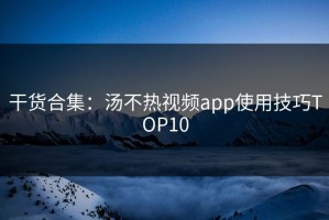 干货合集：汤不热视频app使用技巧TOP10