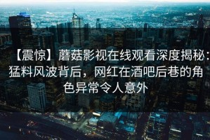 【震惊】蘑菇影视在线观看深度揭秘：猛料风波背后，网红在酒吧后巷的角色异常令人意外