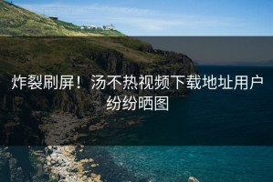 炸裂刷屏！汤不热视频下载地址用户纷纷晒图