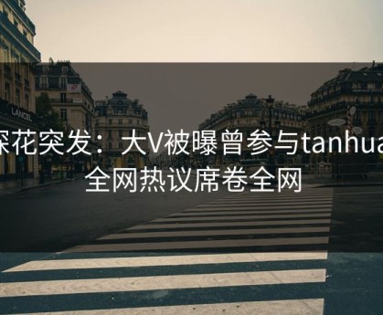 探花突发：大V被曝曾参与tanhua，全网热议席卷全网