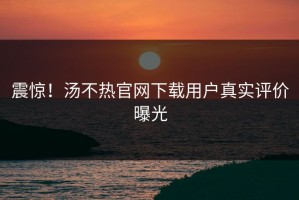 震惊！汤不热官网下载用户真实评价曝光