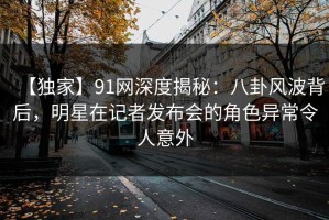 【独家】91网深度揭秘：八卦风波背后，明星在记者发布会的角色异常令人意外