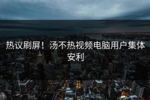 热议刷屏！汤不热视频电脑用户集体安利