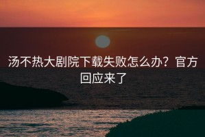 汤不热大剧院下载失败怎么办？官方回应来了